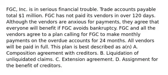 FGC, Inc. is in serious financial trouble. Trade accounts payable total 1 million. FGC has not paid its vendors in over 120 days. Although the vendors are anxious for payments, they agree that everyone will benefit if FGC avoids bankruptcy. FGC and all the vendors agree to a plan calling for FGC to make monthly payments on the overdue accounts for 24 months. All vendors will be paid in full. This plan is best described as a(n) A. Composition agreement with creditors. B. Liquidation of unliquidated claims. C. Extension agreement. D. Assignment for the benefit of creditors.