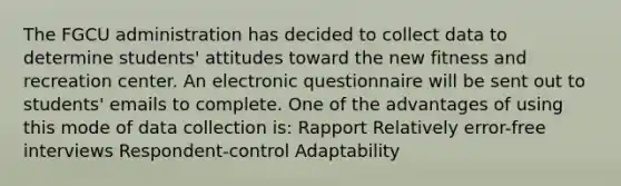 The FGCU administration has decided to collect data to determine students' attitudes toward the new fitness and recreation center. An electronic questionnaire will be sent out to students' emails to complete. One of the advantages of using this mode of data collection is: Rapport Relatively error-free interviews Respondent-control Adaptability