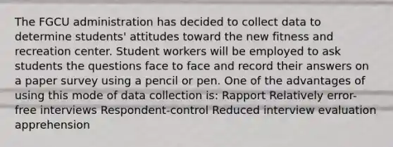 The FGCU administration has decided to collect data to determine students' attitudes toward the new fitness and recreation center. Student workers will be employed to ask students the questions face to face and record their answers on a paper survey using a pencil or pen. One of the advantages of using this mode of data collection is: Rapport Relatively error-free interviews Respondent-control Reduced interview evaluation apprehension