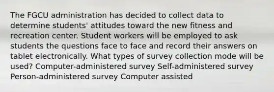 The FGCU administration has decided to collect data to determine students' attitudes toward the new fitness and recreation center. Student workers will be employed to ask students the questions face to face and record their answers on tablet electronically. What types of survey collection mode will be used? Computer-administered survey Self-administered survey Person-administered survey Computer assisted