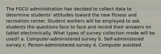 The FGCU administration has decided to collect data to determine students' attitudes toward the new fitness and recreation center. Student workers will be employed to ask students the questions face to face and record their answers on tablet electronically. What types of survey collection mode will be used? a. Computer-administered survey b. Self-administered survey c. Person-administered survey d. Computer assisted