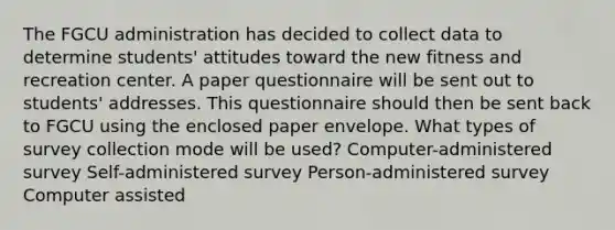 The FGCU administration has decided to collect data to determine students' attitudes toward the new fitness and recreation center. A paper questionnaire will be sent out to students' addresses. This questionnaire should then be sent back to FGCU using the enclosed paper envelope. What types of survey collection mode will be used? Computer-administered survey Self-administered survey Person-administered survey Computer assisted