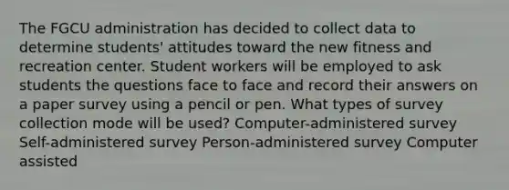 The FGCU administration has decided to collect data to determine students' attitudes toward the new fitness and recreation center. Student workers will be employed to ask students the questions face to face and record their answers on a paper survey using a pencil or pen. What types of survey collection mode will be used? Computer-administered survey Self-administered survey Person-administered survey Computer assisted