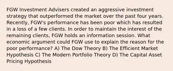 FGW Investment Advisers created an aggressive investment strategy that outperformed the market over the past four years. Recently, FGW's performance has been poor which has resulted in a loss of a few clients. In order to maintain the interest of the remaining clients, FGW holds an information session. What economic argument could FGW use to explain the reason for the poor performance? A) The Dow Theory B) The Efficient Market Hypothesis C) The Modern Portfolio Theory D) The Capital Asset Pricing Hypothesis