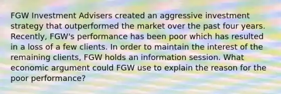 FGW Investment Advisers created an aggressive investment strategy that outperformed the market over the past four years. Recently, FGW's performance has been poor which has resulted in a loss of a few clients. In order to maintain the interest of the remaining clients, FGW holds an information session. What economic argument could FGW use to explain the reason for the poor performance?