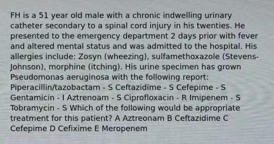 FH is a 51 year old male with a chronic indwelling urinary catheter secondary to a spinal cord injury in his twenties. He presented to the emergency department 2 days prior with fever and altered mental status and was admitted to the hospital. His allergies include: Zosyn (wheezing), sulfamethoxazole (Stevens-Johnson), morphine (itching). His urine specimen has grown Pseudomonas aeruginosa with the following report: Piperacillin/tazobactam - S Ceftazidime - S Cefepime - S Gentamicin - I Aztrenoam - S Ciprofloxacin - R Imipenem - S Tobramycin - S Which of the following would be appropriate treatment for this patient? A Aztreonam B Ceftazidime C Cefepime D Cefixime E Meropenem