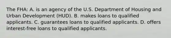 The FHA: A. is an agency of the U.S. Department of Housing and Urban Development (HUD). B. makes loans to qualified applicants. C. guarantees loans to qualified applicants. D. offers interest‐free loans to qualified applicants.