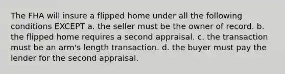 The FHA will insure a flipped home under all the following conditions EXCEPT a. the seller must be the owner of record. b. the flipped home requires a second appraisal. c. the transaction must be an arm's length transaction. d. the buyer must pay the lender for the second appraisal.