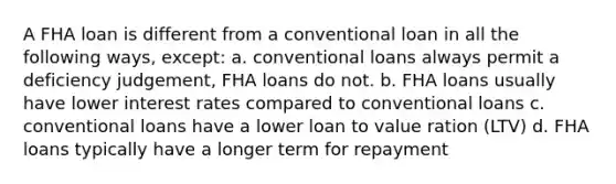 A FHA loan is different from a conventional loan in all the following ways, except: a. conventional loans always permit a deficiency judgement, FHA loans do not. b. FHA loans usually have lower interest rates compared to conventional loans c. conventional loans have a lower loan to value ration (LTV) d. FHA loans typically have a longer term for repayment