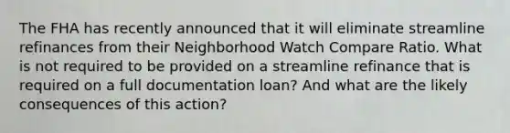 The FHA has recently announced that it will eliminate streamline refinances from their Neighborhood Watch Compare Ratio. What is not required to be provided on a streamline refinance that is required on a full documentation loan? And what are the likely consequences of this action?