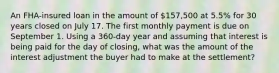 An FHA-insured loan in the amount of 157,500 at 5.5% for 30 years closed on July 17. The first monthly payment is due on September 1. Using a 360-day year and assuming that interest is being paid for the day of closing, what was the amount of the interest adjustment the buyer had to make at the settlement?