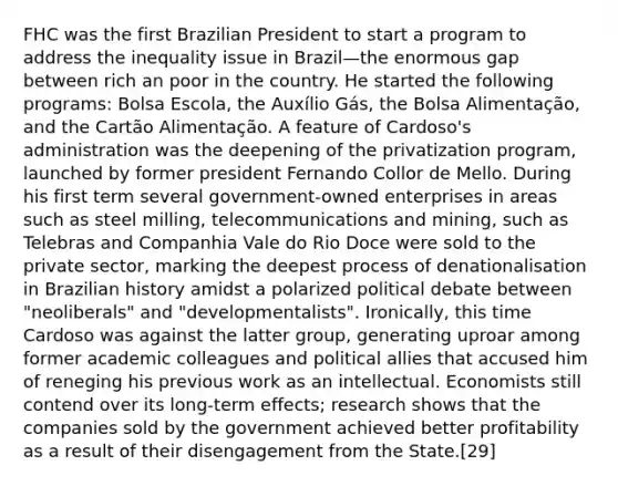 FHC was the first Brazilian President to start a program to address the inequality issue in Brazil—the enormous gap between rich an poor in the country. He started the following programs: Bolsa Escola, the Auxílio Gás, the Bolsa Alimentação, and the Cartão Alimentação. A feature of Cardoso's administration was the deepening of the privatization program, launched by former president Fernando Collor de Mello. During his first term several government-owned enterprises in areas such as steel milling, telecommunications and mining, such as Telebras and Companhia Vale do Rio Doce were sold to the private sector, marking the deepest process of denationalisation in Brazilian history amidst a polarized political debate between "neoliberals" and "developmentalists". Ironically, this time Cardoso was against the latter group, generating uproar among former academic colleagues and political allies that accused him of reneging his previous work as an intellectual. Economists still contend over its long-term effects; research shows that the companies sold by the government achieved better profitability as a result of their disengagement from the State.[29]