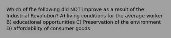 Which of fhe following did NOT improve as a result of the Industrial Revolution? A) living conditions for the average worker B) educational opportunities C) Preservation of the environment D) affordability of consumer goods