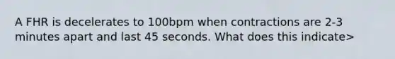 A FHR is decelerates to 100bpm when contractions are 2-3 minutes apart and last 45 seconds. What does this indicate>