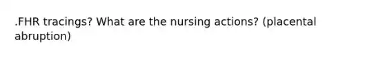 .FHR tracings? What are the nursing actions? (placental abruption)