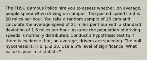 The FHSU Campus Police hire you to assess whether, on average, people speed when driving on campus. The posted speed limit is 20 miles per hour. You take a random sample of 16 cars and calculate the average speed of 21 miles per hour with a standard deviation of 1.6 miles per hour. Assume the population of driving speeds is normally distributed. Conduct a hypothesis test to if there is evidence that, on average, drivers are speeding. The null hypothesis is: H o: μ ≤ 20. Use a 5% level of significance. What value is your test statistic?