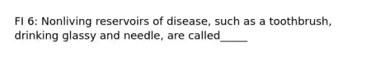 FI 6: Nonliving reservoirs of disease, such as a toothbrush, drinking glassy and needle, are called_____