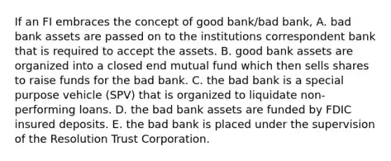 If an FI embraces the concept of good bank/bad bank, A. bad bank assets are passed on to the institutions correspondent bank that is required to accept the assets. B. good bank assets are organized into a closed end mutual fund which then sells shares to raise funds for the bad bank. C. the bad bank is a special purpose vehicle (SPV) that is organized to liquidate non-performing loans. D. the bad bank assets are funded by FDIC insured deposits. E. the bad bank is placed under the supervision of the Resolution Trust Corporation.