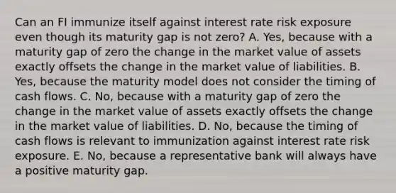 Can an FI immunize itself against interest rate risk exposure even though its maturity gap is not zero? A. Yes, because with a maturity gap of zero the change in the market value of assets exactly offsets the change in the market value of liabilities. B. Yes, because the maturity model does not consider the timing of cash flows. C. No, because with a maturity gap of zero the change in the market value of assets exactly offsets the change in the market value of liabilities. D. No, because the timing of cash flows is relevant to immunization against interest rate risk exposure. E. No, because a representative bank will always have a positive maturity gap.