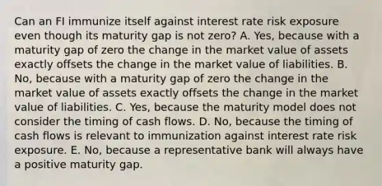 Can an FI immunize itself against interest rate risk exposure even though its maturity gap is not zero? A. Yes, because with a maturity gap of zero the change in the market value of assets exactly offsets the change in the market value of liabilities. B. No, because with a maturity gap of zero the change in the market value of assets exactly offsets the change in the market value of liabilities. C. Yes, because the maturity model does not consider the timing of cash flows. D. No, because the timing of cash flows is relevant to immunization against interest rate risk exposure. E. No, because a representative bank will always have a positive maturity gap.