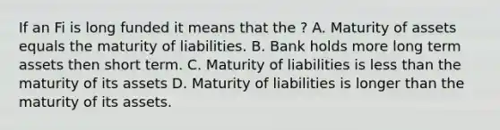 If an Fi is long funded it means that the ? A. Maturity of assets equals the maturity of liabilities. B. Bank holds more long term assets then short term. C. Maturity of liabilities is less than the maturity of its assets D. Maturity of liabilities is longer than the maturity of its assets.