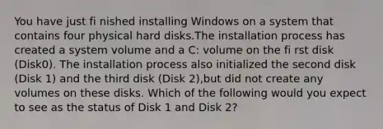 You have just fi nished installing Windows on a system that contains four physical hard disks.The installation process has created a system volume and a C: volume on the fi rst disk (Disk0). The installation process also initialized the second disk (Disk 1) and the third disk (Disk 2),but did not create any volumes on these disks. Which of the following would you expect to see as the status of Disk 1 and Disk 2?