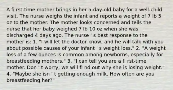 A fi rst-time mother brings in her 5-day-old baby for a well-child visit. The nurse weighs the infant and reports a weight of 7 lb 5 oz to the mother. The mother looks concerned and tells the nurse that her baby weighed 7 lb 10 oz when she was discharged 4 days ago. The nurse ' s best response to the mother is: 1. "I will let the doctor know, and he will talk with you about possible causes of your infant ' s weight loss." 2. "A weight loss of a few ounces is common among newborns, especially for breastfeeding mothers." 3. "I can tell you are a fi rst-time mother. Don ' t worry; we will fi nd out why she is losing weight." 4. "Maybe she isn ' t getting enough milk. How often are you breastfeeding her?"