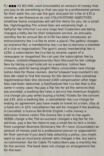 fiː/ ●●● S3 W3 AWL noun [countable] an amount of money that you pay to do something or that you pay to a professional person for their work You can use the gym and pool for a fee of £35 a month. ► see thesaurus at cost COLLOCATIONS ADJECTIVES small/low Some companies will sell the items for you, for a small fee. high/large/big The school fees are extremely high. a hefty/fat fee informal (=a very large fee) Customers are being charged a hefty fee for their telephone service. an annual/a monthly fee An annual fee of £150 has been introduced. an entrance/entry fee (=a fee to enter a place) The gallery charges an entrance fee. a membership fee (=a fee to become a member of a club or organization) The gym's yearly membership fee is £250. a subscription fee (=a fee to receive copies of a newspaper or magazine) You can pay the subscription fee by cheque. school/college/university fees She paid for her college fees by taking a part-time job as a waitress. tuition fees (=money paid for being taught) Many universities now charge tuition fees for these courses. doctor's/lawyer's/accountant's etc fees We need to find the money for the doctor's fees somehow. legal/medical fees She received £300 compensation after legal fees had been deducted. a flat/fixed/set fee (=a fee that is the same in every case) You pay a flat fee for all the services that are provided. a booking fee (also a service fee American English) (=a charge you pay when buying a ticket) Tickets for the concert are £45, plus a booking fee. a cancellation fee (=a charge for ending an agreement you have made to travel on a train, stay at a hotel etc) A 10% cancellation fee will be charged if the booking is cancelled. a licence fee British English (=the money a television licence costs) The licence fee is set to rise again. VERBS charge a fee The accountant charged a big fee for his services. pay a fee You have to pay a small fee to rent a locker. From Longman Business Dictionary fee /fiː/ noun 1[countable] an amount of money paid to a professional person or organization for their services If you want help selecting a policy, you might want to use an insurance adviser who charges a fee, but earns no commission. fee for Cable TV subscribers pay a monthly fee for the service. The bank does not charge an arrangement fee for the loan.
