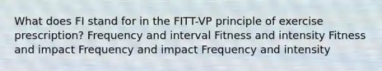 What does FI stand for in the FITT-VP principle of exercise prescription? Frequency and interval Fitness and intensity Fitness and impact Frequency and impact Frequency and intensity