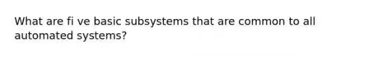 What are fi ve basic subsystems that are common to all automated systems?