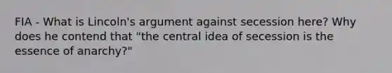 FIA - What is Lincoln's argument against secession here? Why does he contend that "the central idea of secession is the essence of anarchy?"