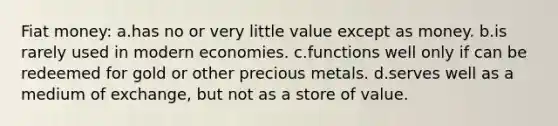 Fiat money: a.has no or very little value except as money. b.is rarely used in modern economies. c.functions well only if can be redeemed for gold or other precious metals. d.serves well as a medium of exchange, but not as a store of value.