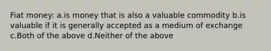 Fiat money: a.is money that is also a valuable commodity b.is valuable if it is generally accepted as a medium of exchange c.Both of the above d.Neither of the above