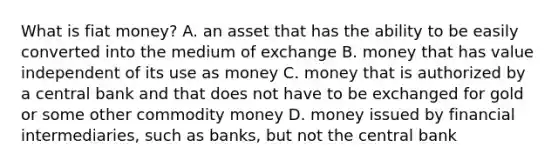 What is fiat​ money? A. an asset that has the ability to be easily converted into the medium of exchange B. money that has value independent of its use as money C. money that is authorized by a central bank and that does not have to be exchanged for gold or some other commodity money D. money issued by financial​ intermediaries, such as​ banks, but not the central bank