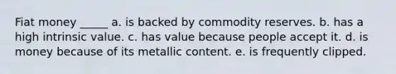 Fiat money _____ a. is backed by commodity reserves. b. has a high intrinsic value. c. has value because people accept it. d. is money because of its metallic content. e. is frequently clipped.