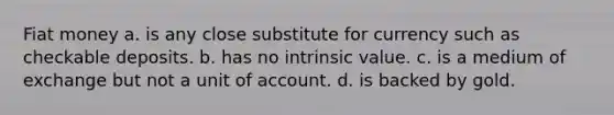 Fiat money a. is any close substitute for currency such as checkable deposits. b. has no intrinsic value. c. is a medium of exchange but not a unit of account. d. is backed by gold.