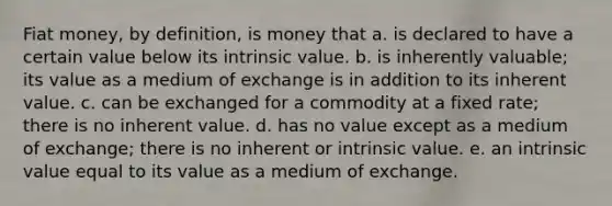 Fiat money, by definition, is money that a. is declared to have a certain value below its intrinsic value. b. is inherently valuable; its value as a medium of exchange is in addition to its inherent value. c. can be exchanged for a commodity at a fixed rate; there is no inherent value. d. has no value except as a medium of exchange; there is no inherent or intrinsic value. e. an intrinsic value equal to its value as a medium of exchange.