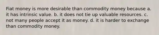 Fiat money is more desirable than commodity money because a. it has intrinsic value. b. it does not tie up valuable resources. c. not many people accept it as money. d. it is harder to exchange than commodity money.