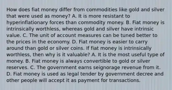 How does fiat money differ from commodities like gold and silver that were used as​ money? A. It is more resistant to hyperinflationary forces than commodity money. B. Fiat money is intrinsically​ worthless, whereas gold and silver have intrinsic value. C. The unit of account measures can be tuned better to the prices in the economy. D. Fiat money is easier to carry around than gold or silver coins. If fiat money is intrinsically​ worthless, then why is it​ valuable? A. It is the most useful type of money. B. Fiat money is always convertible to gold or silver reserves. C. The government earns seignorage revenue from it. D. Fiat money is used as legal tender by government decree and other people will accept it as payment for transactions.