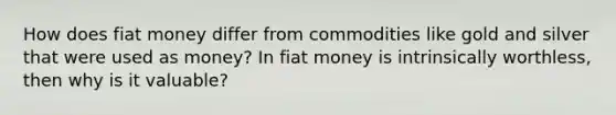 How does fiat money differ from commodities like gold and silver that were used as money? In fiat money is intrinsically worthless, then why is it valuable?