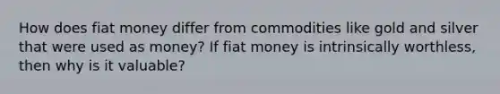 How does fiat money differ from commodities like gold and silver that were used as​ money? If fiat money is intrinsically​ worthless, then why is it​ valuable?