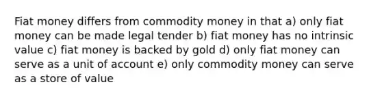 Fiat money differs from commodity money in that a) only fiat money can be made legal tender b) fiat money has no intrinsic value c) fiat money is backed by gold d) only fiat money can serve as a unit of account e) only commodity money can serve as a store of value