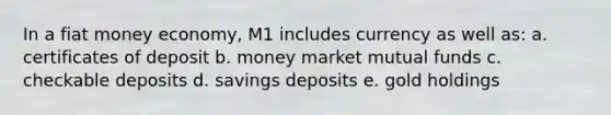 In a fiat money economy, M1 includes currency as well as: a. certificates of deposit b. money market mutual funds c. checkable deposits d. savings deposits e. gold holdings