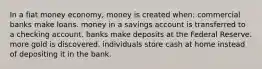 In a fiat money economy, money is created when: commercial banks make loans. money in a savings account is transferred to a checking account. banks make deposits at the Federal Reserve. more gold is discovered. individuals store cash at home instead of depositing it in the bank.