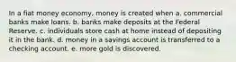 In a fiat money economy, money is created when a. commercial banks make loans. b. banks make deposits at the Federal Reserve. c. individuals store cash at home instead of depositing it in the bank. d. money in a savings account is transferred to a checking account. e. more gold is discovered.