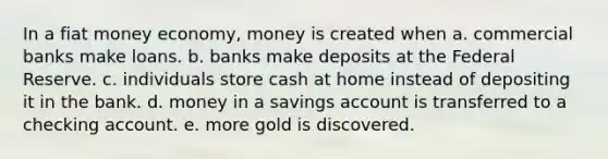 In a fiat money economy, money is created when a. commercial banks make loans. b. banks make deposits at the Federal Reserve. c. individuals store cash at home instead of depositing it in the bank. d. money in a savings account is transferred to a checking account. e. more gold is discovered.