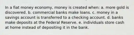 In a fiat money economy, money is created when: a. more gold is discovered. b. commercial banks make loans. c. money in a savings account is transferred to a checking account. d. banks make deposits at the Federal Reserve. e. individuals store cash at home instead of depositing it in the bank.