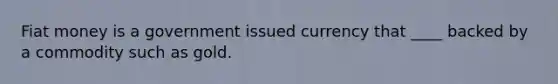 Fiat money is a government issued currency that ____ backed by a commodity such as gold.