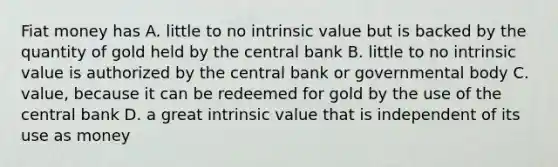 Fiat money has A. little to no intrinsic value but is backed by the quantity of gold held by the central bank B. little to no intrinsic value is authorized by the central bank or governmental body C. value, because it can be redeemed for gold by the use of the central bank D. a great intrinsic value that is independent of its use as money