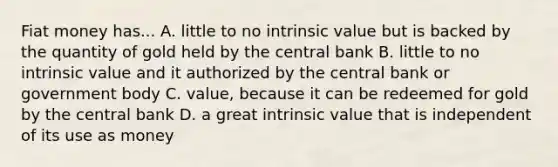 Fiat money has... A. little to no intrinsic value but is backed by the quantity of gold held by the central bank B. little to no intrinsic value and it authorized by the central bank or government body C. value, because it can be redeemed for gold by the central bank D. a great intrinsic value that is independent of its use as money